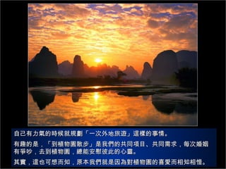 自己有力氣的時候就規劃「一次外地旅遊」這樣的事情。 有趣的是，「到植物園散步」是我們的共同項目、共同需求，每次婚姻有爭吵，去到植物園，總能安慰彼此的心靈。 其實，這也可想而知，原本我們就是因為對植物園的喜愛而相知相惜。 