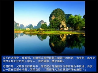 成長的過程中，我看到、也聽到父親與母親在婚姻中的無奈，也看到、感受到他們是如此好的男人與女人，他們值得一椿好婚姻。 可惜的是，父親在世的歲月中，他們彼此的婚姻生活都在挫折中度過，而我，也一直在困惑中成長，我問自己：「兩個好人為什麼沒有好的婚姻？」 