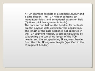 A TCP segment consists of a segment  header  and a  data  section. The TCP header contains 10 mandatory fields, and an optional extension field ( Options , pink background in table). The data section follows the header. Its contents are the payload data carried for the application. The length of the data section is not specified in the TCP segment header. It can be calculated by subtracting the combined length of the TCP header and the encapsulating IP segment header from the total IP segment length (specified in the IP segment header). 
