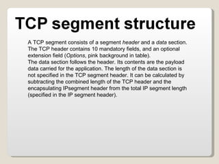A TCP segment consists of a segment  header  and a  data  section. The TCP header contains 10 mandatory fields, and an optional extension field ( Options , pink background in table). The data section follows the header. Its contents are the payload data carried for the application. The length of the data section is not specified in the TCP segment header. It can be calculated by subtracting the combined length of the TCP header and the encapsulating IPsegment header from the total IP segment length (specified in the IP segment header). 