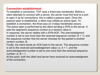 Connection establishment To establish a connection, TCP uses a three-way handshake. Before a client attempts to connect with a server, the server must first bind to a port to open it up for connections: this is called a passive open. Once the passive open is established, a client may initiate an active open. To establish a connection, the three-way (or 3-step) handshake occurs: The active open is performed by the client sending a SYN to the server. It sets the segment's sequence number to a random value A. In response, the server replies with a SYN-ACK. The acknowledgment number is set to one more than the received sequence number (A + 1), and the sequence number that the server chooses for the packet is another random number, B. Finally, the client sends an ACK back to the server. The sequence number is set to the received acknowledgement value i.e. A + 1, and the acknowledgement number is set to one more than the received sequence number i.e. B + 1. At this point, both the client and server have received an acknowledgment of the connection. 