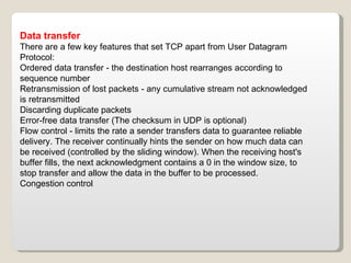 Data transfer There are a few key features that set TCP apart from User Datagram Protocol: Ordered data transfer - the destination host rearranges according to sequence number Retransmission of lost packets - any cumulative stream not acknowledged is retransmitted Discarding duplicate packets Error-free data transfer (The checksum in UDP is optional) Flow control - limits the rate a sender transfers data to guarantee reliable delivery. The receiver continually hints the sender on how much data can be received (controlled by the sliding window). When the receiving host's buffer fills, the next acknowledgment contains a 0 in the window size, to stop transfer and allow the data in the buffer to be processed. Congestion control  
