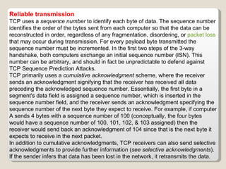 Reliable transmission TCP uses a  sequence number  to identify each byte of data. The sequence number identifies the order of the bytes sent from each computer so that the data can be reconstructed in order, regardless of any fragmentation, disordering, or  packet loss  that may occur during transmission. For every payload byte transmitted the sequence number must be incremented. In the first two steps of the 3-way handshake, both computers exchange an initial sequence number (ISN). This number can be arbitrary, and should in fact be unpredictable to defend against TCP Sequence Prediction Attacks. TCP primarily uses a  cumulative acknowledgment  scheme, where the receiver sends an acknowledgment signifying that the receiver has received all data preceding the acknowledged sequence number. Essentially, the first byte in a segment's data field is assigned a sequence number, which is inserted in the sequence number field, and the receiver sends an acknowledgment specifying the sequence number of the next byte they expect to receive. For example, if computer A sends 4 bytes with a sequence number of 100 (conceptually, the four bytes would have a sequence number of 100, 101, 102, & 103 assigned) then the receiver would send back an acknowledgment of 104 since that is the next byte it expects to receive in the next packet. In addition to cumulative acknowledgments, TCP receivers can also send selective acknowledgments to provide further information ( see selective acknowledgments ). If the sender infers that data has been lost in the network, it retransmits the data. 