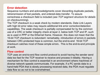 Error detection Sequence numbers and acknowledgments cover discarding duplicate packets, retransmission of lost packets, and ordered-data transfer. To assure correctness a checksum field is included ( see TCP segment structure for details on checksumming ). The TCP checksum is a weak check by modern standards. Data Link Layers with high bit error rates may require additional link error correction/detection capabilities. The weak checksum is partially compensated for by the common use of a CRC or better integrity check at layer 2, below both TCP and IP, such as is used in PPP or the Ethernet frame. However, this does not mean that the 16-bit TCP checksum is redundant: remarkably, introduction of errors in packets between CRC-protected hops is common, but the end-to-end  16-bit TCP checksum catches most of these simple errors . This is the end-to-end principle at work. Flow control TCP uses an end-to-end flow control protocol to avoid having the sender send data too fast for the TCP receiver to receive and process it reliably. Having a mechanism for flow control is essential in an environment where machines of diverse network speeds communicate. For example, if a PC sends data to a hand-held PDA that is slowly processing received data, the PDA must regulate data flow so as not to be overwhelmed. 