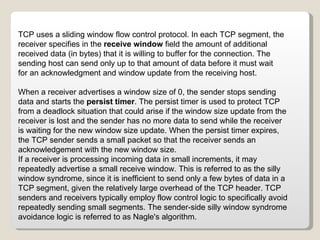 When a receiver advertises a window size of 0, the sender stops sending data and starts the  persist timer . The persist timer is used to protect TCP from a deadlock situation that could arise if the window size update from the receiver is lost and the sender has no more data to send while the receiver is waiting for the new window size update. When the persist timer expires, the TCP sender sends a small packet so that the receiver sends an acknowledgement with the new window size. If a receiver is processing incoming data in small increments, it may repeatedly advertise a small receive window. This is referred to as the silly window syndrome, since it is inefficient to send only a few bytes of data in a TCP segment, given the relatively large overhead of the TCP header. TCP senders and receivers typically employ flow control logic to specifically avoid repeatedly sending small segments. The sender-side silly window syndrome avoidance logic is referred to as Nagle's algorithm. TCP uses a sliding window flow control protocol. In each TCP segment, the receiver specifies in the  receive window  field the amount of additional received data (in bytes) that it is willing to buffer for the connection. The sending host can send only up to that amount of data before it must wait for an acknowledgment and window update from the receiving host. 