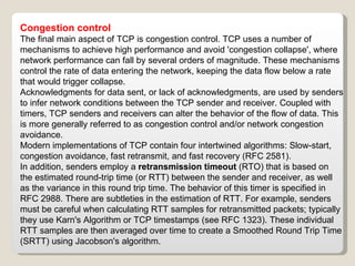 Congestion control The final main aspect of TCP is congestion control. TCP uses a number of mechanisms to achieve high performance and avoid 'congestion collapse', where network performance can fall by several orders of magnitude. These mechanisms control the rate of data entering the network, keeping the data flow below a rate that would trigger collapse. Acknowledgments for data sent, or lack of acknowledgments, are used by senders to infer network conditions between the TCP sender and receiver. Coupled with timers, TCP senders and receivers can alter the behavior of the flow of data. This is more generally referred to as congestion control and/or network congestion avoidance. Modern implementations of TCP contain four intertwined algorithms: Slow-start, congestion avoidance, fast retransmit, and fast recovery (RFC 2581). In addition, senders employ a  retransmission timeout  (RTO) that is based on the estimated round-trip time (or RTT) between the sender and receiver, as well as the variance in this round trip time. The behavior of this timer is specified in RFC 2988. There are subtleties in the estimation of RTT. For example, senders must be careful when calculating RTT samples for retransmitted packets; typically they use Karn's Algorithm or TCP timestamps (see RFC 1323). These individual RTT samples are then averaged over time to create a Smoothed Round Trip Time (SRTT) using Jacobson's algorithm.  