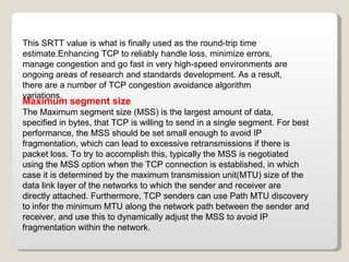 Maximum segment size The Maximum segment size (MSS) is the largest amount of data, specified in bytes, that TCP is willing to send in a single segment. For best performance, the MSS should be set small enough to avoid IP fragmentation, which can lead to excessive retransmissions if there is packet loss. To try to accomplish this, typically the MSS is negotiated using the MSS option when the TCP connection is established, in which case it is determined by the maximum transmission unit(MTU) size of the data link layer of the networks to which the sender and receiver are directly attached. Furthermore, TCP senders can use Path MTU discovery to infer the minimum MTU along the network path between the sender and receiver, and use this to dynamically adjust the MSS to avoid IP fragmentation within the network. This SRTT value is what is finally used as the round-trip time estimate.Enhancing TCP to reliably handle loss, minimize errors, manage congestion and go fast in very high-speed environments are ongoing areas of research and standards development. As a result, there are a number of TCP congestion avoidance algorithm variations. 