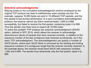 Selective acknowledgments Relying purely on the cumulative acknowledgment scheme employed by the original TCP protocol can lead to inefficiencies when packets are lost. For example, suppose 10,000 bytes are sent in 10 different TCP packets, and the first packet is lost during transmission. In a pure cumulative acknowledgment protocol, the receiver cannot say that it received bytes 1,000 to 9,999 successfully, but failed to receive the first packet, containing bytes 0 to 999. Thus the sender may then have to resend all 10,000 bytes. To solve this problem TCP employs the  selective acknowledgment (SACK)  option, defined in RFC 2018, which allows the receiver to acknowledge discontinuous blocks of packets that were received correctly, in addition to the sequence number of the last contiguous byte received successively, as in the basic TCP acknowledgment. The acknowledgement can specify a number of  SACK blocks , where each SACK block is conveyed by the starting and ending sequence numbers of a contiguous range that the receiver correctly received. In the example above, the receiver would send SACK with sequence numbers 1,000 and 9,999. The sender thus retransmits only the first packet, bytes 0 to 999. 