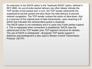 An extension to the SACK option is the "duplicate-SACK" option, defined in RFC 2883. An out-of-order packet delivery can often falsely indicate the TCP sender of lost packet and, in turn, the TCP sender retransmits the suspected-to-be-lost packet and slow down the data delivery to prevent network congestion. The TCP sender undoes the action of slow-down, that is a recovery of the original pace of data transmission, upon receiving a D-SACK that indicates the retransmitted packet is duplicate. The SACK option is not mandatory and it is used only if both parties support it. This is negotiated when connection is established. SACK uses the optional part of the TCP header ( see TCP segment structure for details ). The use of SACK is widespread - all popular TCP stacks support it. Selective acknowledgment is also used in Stream Control Transmission Protocol  (SCTP). 