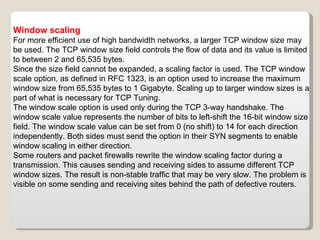 Window scaling For more efficient use of high bandwidth networks, a larger TCP window size may be used. The TCP window size field controls the flow of data and its value is limited to between 2 and 65,535 bytes. Since the size field cannot be expanded, a scaling factor is used. The TCP window scale option, as defined in RFC 1323, is an option used to increase the maximum window size from 65,535 bytes to 1 Gigabyte. Scaling up to larger window sizes is a part of what is necessary for TCP Tuning. The window scale option is used only during the TCP 3-way handshake. The window scale value represents the number of bits to left-shift the 16-bit window size field. The window scale value can be set from 0 (no shift) to 14 for each direction independently. Both sides must send the option in their SYN segments to enable window scaling in either direction. Some routers and packet firewalls rewrite the window scaling factor during a transmission. This causes sending and receiving sides to assume different TCP window sizes. The result is non-stable traffic that may be very slow. The problem is visible on some sending and receiving sites behind the path of defective routers. 