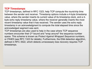 TCP Timestamps TCP timestamps, defined in RFC 1323, help TCP compute the round-trip time between the sender and receiver. Timestamp options include a 4-byte timestamp value, where the sender inserts its current value of its timestamp clock, and a 4-byte echo reply timestamp value, where the receiver generally inserts the most recent timestamp value that it has received. The sender uses the echo reply timestamp in an acknowledgment to compute the total elapsed time since the acknowledged segment was sent. TCP timestamps are also used to help in the case where TCP sequence numbers encounter their 2 32  bound and "wrap around" the sequence number space. This scheme is known as  Protect Against Wrapped Sequence  numbers, or  PAWS  (see RFC 1323 for details). Furthermore, the Eifel detection algorithm, defined in RFC 3522, which detects unnecessary loss recovery requires TCP timestamps. 
