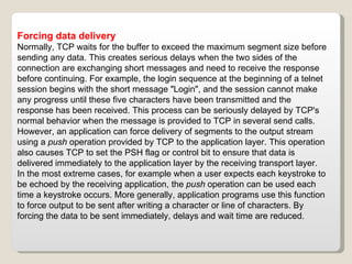 Forcing data delivery Normally, TCP waits for the buffer to exceed the maximum segment size before sending any data. This creates serious delays when the two sides of the connection are exchanging short messages and need to receive the response before continuing. For example, the login sequence at the beginning of a telnet session begins with the short message "Login", and the session cannot make any progress until these five characters have been transmitted and the response has been received. This process can be seriously delayed by TCP's normal behavior when the message is provided to TCP in several send calls. However, an application can force delivery of segments to the output stream using a  push  operation provided by TCP to the application layer. This operation also causes TCP to set the PSH flag or control bit to ensure that data is delivered immediately to the application layer by the receiving transport layer. In the most extreme cases, for example when a user expects each keystroke to be echoed by the receiving application, the  push  operation can be used each time a keystroke occurs. More generally, application programs use this function to force output to be sent after writing a character or line of characters. By forcing the data to be sent immediately, delays and wait time are reduced. 
