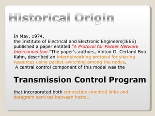 In May, 1974,  the Institute of Electrical and Electronic Engineers(IEEE) published a paper entitled  " A Protocol for Packet Network Interconnection. " The paper's authors, Vinton G. Cerfand Bob Kahn, described an  internetworking protocol for sharing resources using packet-switching among the nodes . A central control component of this model was the  Transmission Control Program   that incorporated both  connection-oriented links and datagram services between hosts.. 