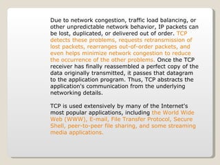 Due to network congestion, traffic load balancing, or other unpredictable network behavior, IP packets can be lost, duplicated, or delivered out of order.  TCP detects these problems, requests retransmission of lost packets, rearranges out-of-order packets, and even helps minimize network congestion to reduce the occurrence of the other problems.  Once the TCP receiver has finally reassembled a perfect copy of the data originally transmitted, it passes that datagram to the application program. Thus, TCP abstracts the application's communication from the underlying networking details. TCP is used extensively by many of the Internet's most popular applications, including  the World Wide Web (WWW), E-mail, File Transfer Protocol, Secure Shell, peer-to-peer file sharing, and some streaming media applications. 