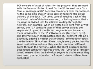TCP consists of a set of rules: for the protocol, that are used with the Internet Protocol, and for the IP, to send data "in a form of message units" between computers over the Internet. At the same time that IP takes care of handling the actual delivery of the data, TCP takes care of keeping track of the individual units of data transmission, called  segments , that a message is divided into for efficient routing through the network. For example, when an HTML file is sent from a Web server, the TCP software layer of that server divides the sequence of bytes of the file into segments and forwards them individually to the IP software layer (Internet Layer). The Internet Layer encapsulates each TCP segment into an IP packet by adding a header that includes (among other data) the destination IP address. Even though every packet has the same destination address, they can be routed on different paths through the network. When the client program on the destination computer receives them, the TCP layer (Transport Layer) reassembles the individual segments and ensures they are correctly ordered and error free as it streams them to an application. 