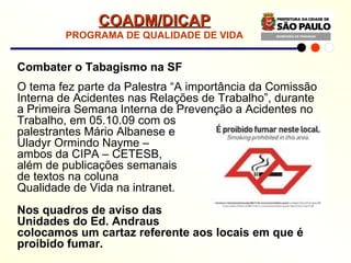 Combater o Tabagismo na SF O tema fez parte da Palestra “A importância da Comissão Interna de Acidentes nas Relações de Trabalho”, durante a Primeira Semana Interna de Prevenção a Acidentes no Trabalho, em 05.10.09 com os  palestrantes Mário Albanese e  Uladyr Ormindo Nayme –  ambos da CIPA – CETESB,  além de publicações semanais  de textos na coluna  Qualidade de Vida na intranet. Nos quadros de aviso das  Unidades do Ed. Andraus  colocamos um cartaz referente aos locais em que é proibido fumar. COADM/DICAP PROGRAMA DE QUALIDADE DE VIDA 