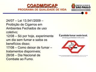 COADM/DICAP PROGRAMA DE QUALIDADE DE VIDA 24/07 – Lei 13.541/2009 – Proibição de Cigarros em Ambientes Fechados de uso coletivo; 12/08 – Só por hoje, experimente um dia sem fumar e saiba os benefícios disso; 17/08 – Como deixar de fumar – tratamentos disponíveis; 28/08 – Dia Nacional de Combate ao Fumo. 