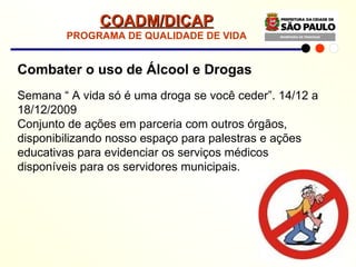 Combater o uso de Álcool e Drogas Semana “ A vida só é uma droga se você ceder”. 14/12 a 18/12/2009 Conjunto de ações em parceria com outros órgãos, disponibilizando nosso espaço para palestras e ações educativas para evidenciar os serviços médicos disponíveis para os servidores municipais. COADM/DICAP PROGRAMA DE QUALIDADE DE VIDA 