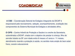 A CSE  – Coordenação Setorial de Estágios integrante da DICAP é responsável pelo recrutamento, seleção, acompanhamento, avaliação dos componentes do Sistema Municipal de Estágios e atividades afins. O CIPS  – Centro Infantil de Proteção a Saúde é a creche da Secretaria, subordinada a DICAP, criada com o objetivo de prestar à criança, filho de servidor lotado na SF com idade entre 6 meses a 5 anos e  11 meses, atendimento visando a proteção à saúde, no sentido mais amplo do bem estar físico, social e educacional. COADM/DICAP 