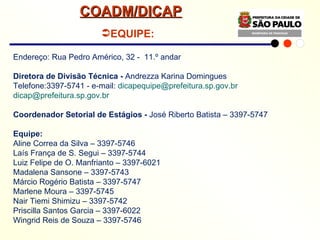 Endereço: Rua Pedro Américo, 32 -  11.º andar Diretora de Divisão Técnica -  Andrezza Karina Domingues Telefone:3397-5741 - e-mail:  [email_address] [email_address] Coordenador Setorial de Estágios -  José Riberto Batista – 3397-5747 Equipe: Aline Correa da Silva – 3397-5746 Laís França de S. Segui – 3397-5744 Luiz Felipe de O. Manfrianto – 3397-6021 Madalena Sansone – 3397-5743 Márcio Rogério Batista – 3397-5747 Marlene Moura – 3397-5745 Nair Tiemi Shimizu – 3397-5742 Priscilla Santos Garcia – 3397-6022 Wingrid Reis de Souza – 3397-5746   EQUIPE: COADM/DICAP 