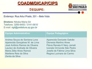Endereço: Rua Artur Prado, 331 – Bela Vista Diretora:  Nilcéia Maria Gil Telefone: 3285-6493 / 3141-0610 E-mail:  [email_address]     EQUIPE: COADM/DICAP/CIPS Equipe Administrativa: Equipe Pedagógica: Andrea Souza de Santana Luna Aparecida Gonçalves M. de Lima José Antônio Ramos de Oliveira Laureci de Andrade de Oliveira Maria Zélia Alves Ramos Marilene Reis da Silva Zenita da Silva Aparecida Donizete Galvão Dionesia Martins Alves Flávia Renata K Nery Jameli Ivonete Ormonde São Pedro Josefa de Fátima Lima Silva Regina Lucinara do Carmo 