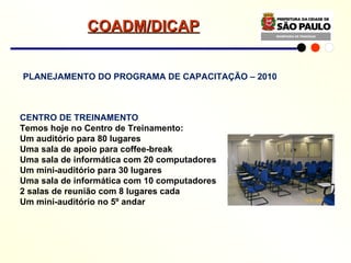 PLANEJAMENTO DO PROGRAMA DE CAPACITAÇÃO – 2010 CENTRO DE TREINAMENTO Temos hoje no Centro de Treinamento: Um auditório para 80 lugares Uma sala de apoio para coffee-break Uma sala de informática com 20 computadores Um mini-auditório para 30 lugares Uma sala de informática com 10 computadores 2 salas de reunião com 8 lugares cada Um mini-auditório no 5º andar COADM/DICAP 