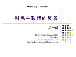 對民主政體的反省 胡全威 Ph.D., Political Science, NTU 2010.06.11 [email_address] http://politicsvocation.blogspot.com/ 98 學年度（二）政治學乙 