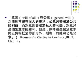 「眾意（ will of all ）與公意（ general will ）之間經常總有很大的差別；公意只著眼於公共的利益，而眾意則著眼於私人的利益，眾意只是個別意志的總和。但是，除掉這些個別意志間正負相抵消的部分外，則剩下的總和仍是公意」（  Rousseau‘s  The   Social Contract  ,Bk. 2, Ch.3 ）。 