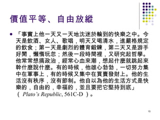 價值平等、自由放縱 「事實上他一天又一天地沈迷於輪到的快樂之中。今天是飲酒、女人、歌唱，明天又喝清水，進嚴格規定的飲食；第一天是劇烈的體育鍛鍊，第二天又是游手好閒，懶惰玩忽；然後一段時間裡，又研究起哲學。他常常想搞政治，經常心血來潮，想起什麼就跳起來幹什麼說什麼。有的時候，他雄心勃勃，一切努力集中在軍事上，有的時候又集中在買賣發財上。他的生活沒有秩序，沒有節制。他自以為他的生活方式是快樂的，自由的，幸福的，並且要把它堅持到底」（ Plato’s Republic , 561C-D ）。 