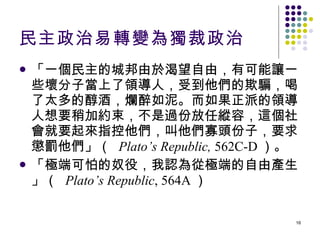 民主政治易轉變為獨裁政治 「一個民主的城邦由於渴望自由，有可能讓一些壞分子當上了領導人，受到他們的欺騙，喝了太多的醇酒，爛醉如泥。而如果正派的領導人想要稍加約束，不是過份放任縱容，這個社會就要起來指控他們，叫他們寡頭份子，要求懲罰他們」（  Plato’s Republic,  562C-D ）。 「極端可怕的奴役，我認為從極端的自由產生」（  Plato’s Republic , 564A ） 