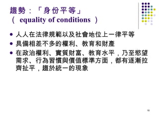 趨勢：「身份平等」 （ equality of conditions ） 人人在法律規範以及社會地位上一律平等 具備相差不多的權利、教育和財產 在政治權利、實質財富、教育水平，乃至慾望需求、行為習慣與價值標準方面，都有逐漸拉齊扯平，趨於統一的現象 