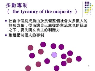 多數專制 （ the tyranny of the majority ） 社會中個別成員由於畏懼整個社會大多數人的無形力量，從而讓自己屈從於主流意見的統治之下，喪失獨立自主的判斷力 集體壓制個人的專制   
