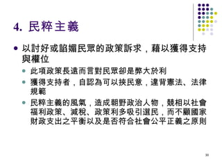 4.  民粹主義 以討好或諂媚民眾的政策訴求，藉以獲得支持與權位 此項政策長遠而言對民眾卻是弊大於利 獲得支持者，自認為可以挾民意，違背憲法、法律規範 民粹主義的風氣，造成朝野政治人物，競相以社會福利政策、減稅、政策利多吸引選民，而不顧國家財政支出之平衡以及是否符合社會公平正義之原則 