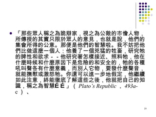 「那些眾人稱之為詭辯家，視之為公敵的市儈人物，所傳授的其實只限於眾人的意見，也就是說，他們的集會所得的公意。那便是他們的智慧啦。我不妨把他們比做這麼一個人：他養了一個兇猛的牲畜，研究牠的脾性和欲求－－他研究著怎樣接近、照料牠，他在什麼時候和什麼原因下是危險的和安全的，牠的各種吼叫聲各有什麼意義，而別人它物，要發什麼聲音，就能撫慰或激怒牠。你還可以進一步地假定，他繼續如此注意，終能徹底了解這些之後，他就把自己的知識，稱之為智慧……」（ Plato’s   Republic ， 493a- c ） 、 