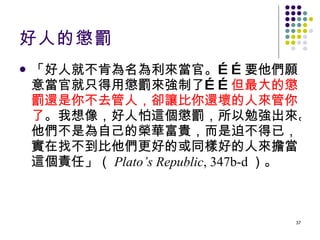 好人的懲罰 「好人就不肯為名為利來當官。……要他們願意當官就只得用懲罰來強制了…… 但最大的懲罰還是你不去管人，卻讓比你還壞的人來管你了 。我想像，好人怕這個懲罰，所以勉強出來。他們不是為自己的榮華富貴，而是迫不得已，實在找不到比他們更好的或同樣好的人來擔當這個責任」（ Plato’s Republic , 347b-d ）。 