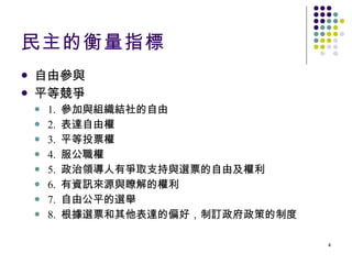 民主的衡量指標 自由參與 平等競爭 1.  參加與組織結社的自由 2.  表達自由權 3.  平等投票權 4.  服公職權 5.  政治領導人有爭取支持與選票的自由及權利 6.  有資訊來源與瞭解的權利 7.  自由公平的選舉 8.  根據選票和其他表達的偏好，制訂政府政策的制度 