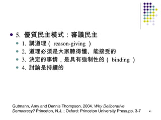 5.  優質民主模式：審議民主 1.  講道理（ reason-giving ） 2.  道理必須是大家聽得懂、能接受的 3.  決定的事情，是具有強制性的（ binding ） 4.  討論是持續的 Gutmann, Amy and Dennis Thompson. 2004.  Why Deliberative Democracy?  Princeton, N.J. ; Oxford: Princeton University Press.pp. 3-7 