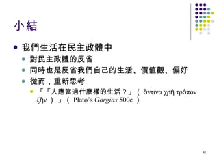 小結 我們生活在民主政體中 對民主政體的反省 同時也是反省我們自己的生活、價值觀、偏好 從而，重新思考 「「人應當過什麼樣的生活？」（ ὅντινα χρὴ τρόπον ζῆν ） 」（ Plato’s  Gorgias  500c ） 
