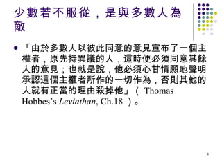 少數若不服從，是與多數人為敵 「由於多數人以彼此同意的意見宣布了一個主權者，原先持異議的人，這時便必須同意其餘人的意見；也就是說，他必須心甘情願地聲明承認這個主權者所作的一切作為，否則其他的人就有正當的理由殺掉他」（ Thomas Hobbes’s  Leviathan , Ch.18 ）。 