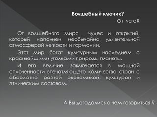 От волшебного мира чудес и открытий,
который наполнен необычайно удивительной
атмосферой легкости и гармонии.
Этот мир богат культурным наследием с
красивейшими уголками природы планеты.
И его величие заключается в мощной
сплоченности впечатляющего количества стран с
абсолютно разной экономикой, культурой и
этническим составом.
Волшебный ключик?
А Вы догадались о чем говориться ?
От чего?
 