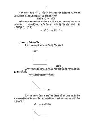 4


    จากการทดลองที่ 1 เมื่ อ นำา ความเข้ ม ข้ น ของสาร A สาร B
และอัตราการเกิดปฏิกิริยามาแทนในสมการที่
                        ดังนั้น K = 500
    เมื่อนำา ความเข้ มข้ นของสาร A และสาร B แทนลงในสมการ
แสดงอัตราการเกิดปฏิกิริยาจะได้อัตราการเกิดปฏิกิริยาใหม่ดังนี้ R
= 500[0.3]2 [0.4]
                           = 18.0 mol/dm3.s



      รูปกราฟที่น่าสนใจ
           1.กราฟแสดงอัตราการเกิดปฏิกิริยาคงที่

                      อัตรา




                                        เวลา
          2.กราฟแสดงอัตราการเกิดปฏิกิริยาไม่ขึ้นกับความเข้มข้น
ของสารตั้งตั้น
               ความเข้มข้นของสารตั้งต้น




                                     เวลา

           3.กราฟแสดงอั ตราการเกิ ดปฏิ กิ ริ ย าขึ้ น กั บ ความเข้ ม ข้ น
ของสารตั้ ง ต้ น (มี ก ารเปลี่ ย นแปลงเมื่ อ ความเข้ ม ข้ น ของสารตั้ ง ต้ น
เปลียนไป)
    ่
                        ปริมาณสารตั้งต้น
 