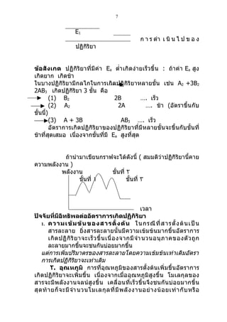 7


                     E1
                                                       ก า ร ดำา เ นิ น ไ ป ข อ ง
                     ปฏิกิริยา


ข้อสังเกต ปฏิกิริยาที่มีค่า Ea ตำ่า เกิดง่ายเร็ วขึ้ น : ถ้าค่า Ea สูง
เกิดยาก เกิดช้า
ในบางปฏิกิริยามีกลไกในการเกิดปฏิกิริยาหลายขั้น เช่น A2 +3B2
2AB3 เกิดปฏิกิริยา 3 ขั้น คือ
        (1) B2                    2B          …. เร็ว
        (2) A2                     2A          …. ช้า (อัตราขึ้นกับ
ขั้นนี)
      ้
        (3) A + 3B                  AB3 …. เร็ว
        อัตราการเกิดปฏิกิริยาของปฏิกิริยาที่มีหลายขั้นจะขึ้นกับขั้นที่
ช้าที่สุดเสมอ เนื่องจากขั้นที่มี Ea สูงที่สุด


          ถ้านำามาเขียนกราฟจะได้ดังนี้ ( สมมติว่าปฏิกิริยานี้คาย
ความพลังงาน )
         พลังงาน           ขั้นที่ ٢
                ขั้นที่ ١          ขั้นที่ ٣



                                                          เวลา
ปัจจัยที่มีอิทธิพลต่ออัตราการเกิดปฏิกิริยา
    1. ความเข้ ม ข้ น ของสารตั้ ง ต้ น ในกรณี ที่ ส ารตั้ ง ต้ น เป็ น
        สารละลาย ยิ่งสารละลายนั้น มีความเข้ มข้ นมากขึ้ นอั ตราการ
        เกิ ด ปฏิ กิ ริ ย าจะเร็ ว ขึ้ น เนื่ อ งจากมี จำา นวนอนุ ภ าคของตั ว ถู ก
        ละลายมากขึ้นจะชนกันบ่อยมากขึ้น
    แต่การเพิ่มปริมาตรของสารละลายโดยความเข้มข้นเท่าเดิมอัตรา
    การเกิดปฏิกิริยาจะเท่าเดิม
         ٢. อุณหภูมิ การที่อุณหภูมิของสารตั้งต้นเพิ่มขึ้น อัตราการ
เกิดปฏิกิริยาจะเพิ่มขึ้น เนื่องจากเมื่ออุณหภูมิ สูงขึ้น โมเลกุลของ
สารจะมี พ ลั ง งานจลน์ สู ง ขึ้ น เคลื่ อ นที่ เ ร็ ว ขึ้ น จึ ง ชนกั น บ่ อ ยมากขึ้ น
สุ ด ท้ า ยก็ จ ะมี จำา นวนโมเลกุ ล ที่ มี พ ลั ง งานอย่ า งน้ อ ยเท่ า กั บ หรื อ
 