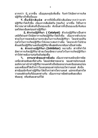 8


มากกว่ า Ea มากขึ้ น เมื่ อ อุ ณหภู มิ เ พิ่ ม ขึ้ น จึ ง ทำา ให้ อัต ราการเกิ ด
ปฏิกิริยาเร็วขึ้นนั้นเอง
       ٣. พื้ น ที่ ผิ ว สั ม ผั ส สารที่ มี พื้ น ที่ ผิ ว สั ม ผั ส มากกว่ า จะทำา
ปฏิกิริยาได้เร็วขึ้น เนื่องจากสัมผัสกัน (ชนกัน) มากขึ้น ใช้ในการ
พิจารณาสารตั้งต้นที่เป็นของแข็ง ดังนั้นสารที่เป็นของแข็งจึงต้อง
บดให้ละเอียดก่อนทำาปฏิกิริยา
           ٤. ตัวเร่งปฏิกิริยา ( Catalyst) ตัวเร่งปฏิกิริยาเป็นสาร
เคมีที่ช่วยทำาให้อัตราการเกิดปฏิกิริยาได้เร็วขึ้น เนื่องจากตัวเร่งจะ
ช่ ว ยในการลดพลั ง งานกระตุ้ น ในการเกิ ด ปฏิ กิ ริ ย า โดยช่ ว ยปรั บ
กลไกในการเกิ ดปฏิ กิ ริ ย าให้ เ หมาะสมกว่ า เดิ ม โดยจะเข้ า ไปช่ ว ย
ตั้งแต่เริ่มปฏิกิริยาแต่เมื่อปฏิกิริยาสิ้นสุดมันจะกลับมาเป็นสารเดิม
       ٥. ตัวหน่วงปฏิ กิริ ยา (Inhibitor) หมายถึง สารที่ทำา ให้
อั ตราการเกิ ดปฏิ กิ ริ ย าช้ าลงโดยขั ด ขวางกลไกในการเกิ ดปฏิ กิ ริ ย า
ทำาให้ค่าพลังงานก่อกัมมันต์สูงขึ้น
       ٦. ธรรมชาติของสารตั้งต้น เนื่องจากสารเคมีจะมีการยึด
เหนี่ยวด้วยพันธะที่ต่างกัน โดยปกติสารละลาย ของสารประกอบอิ
ออนิกเวลาเข้าทำาปฏิกิริยาจะแตกตัวเป็นอิออนบวกและอิออนลบก่อน
และเคลื่อนที่ได้เร็วกว่าโมเลกุลของสารประกอบโควาเลนต์ ดังนั้น
สารอิออนิกจึงทำาปฏิกิริยาได้เร็วกว่าสารโควาเลนต์ แม้กระทังสารโค            ่
วาเลนต์ด้วยกันก็ยังแตกต่างกัน เนื่องจากอาจยึดด้วยพันธะเดี่ยว
พันธะคู่ หรือพันธะสามก็ได้
 