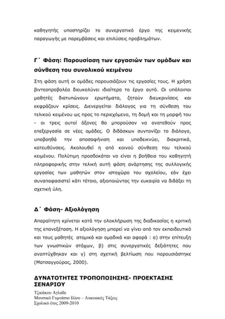 καθηγητής        υποστηρίζει   το    συνεργατικό     έργο    της   κειμενικής
παραγωγής με παρεμβάσεις και επιλύσεις προβλημάτων.



Γ΄ Φάση: Παρουσίαση των εργασιών των ομάδων και
σύνθεση του συνολικού κειμένου

Στη φάση αυτή οι ομάδες παρουσιάζουν τις εργασίες τους. Η χρήση
βιντεοπροβολέα διευκολύνει ιδιαίτερα το έργο αυτό. Οι υπόλοιποι
μαθητές      διατυπώνουν       ερωτήματα,        ζητούν    διευκρινίσεις    και
εκφράζουν κρίσεις. Διενεργείται διάλογος για τη σύνθεση του
τελικού κειμένου ως προς το περιεχόμενο, τη δομή και τη μορφή του
-   oι   τρεις   αυτοί   άξονες     θα   μπορούσαν    να    ανατεθούν      προς
επεξεργασία σε νέες ομάδες. Ο διδάσκων συντονίζει το διάλογο,
υποβοηθά         την     αποσαφήνιση       και    υποδεικνύει,     διακριτικά,
κατευθύνσεις.      Ακολουθεί η       από    κοινού   σύνθεση     του τελικού
κειμένου. Πολύτιμη προσδοκάται να είναι η βοήθεια του καθηγητή
πληροφορικής στην τελική αυτή φάση ανάρτησης της συλλογικής
εργασίας των μαθητών στον ιστοχώρο του σχολείου, εάν έχει
συναποφασιστεί κάτι τέτοιο, αξιοποιώντας την ευκαιρία να διδάξει τη
σχετική ύλη.



Δ΄ Φάση- Αξιολόγηση

Απαραίτητη κρίνεται κατά την ολοκλήρωση της διαδικασίας η κριτική
της επανεξέταση. Η αξιολόγηση μπορεί να γίνει από τον εκπαιδευτικό
και τους μαθητές ατομικά και ομαδικά και αφορά : α) στην επίτευξη
των γνωστικών στόχων, β) στις συνεργατικές δεξιότητες που
αναπτύχθηκαν και γ) στη σχετική βελτίωση που παρουσιάστηκε
(Ματσαγγούρας, 2000).


ΔΥΝΑΤΟΤΗΤΕΣ ΤΡΟΠΟΠΟΙΗΣΗΣ- ΠΡΟΕΚΤΑΣΗΣ
ΣΕΝΑΡΙΟΥ
Τζικάκου Αγλαΐα
Μουσικό Γυμνάσιο Ιλίου – Λυκειακές Τάξεις
Σχολικό έτος 2009-2010
 