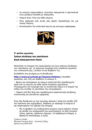 -   τα κείμενα παρουσιάζουν γεγονότα πραγματικά ή φανταστικά
       (που μοιάζουν δηλαδή με παραμύθι);
   -   Γράψτε έναν τίτλο για κάθε κείμενο.
   -   Ποια αφήγηση από αυτές σας άρεσε περισσότερο και για
       ποιους λόγους;
   -   Αιτιολογείστε την απάντησή σας σε μια σύντομη παράγραφο.




3ο φύλλο εργασίας
Τρόποι σύνδεσης των προτάσεων
Δομή αφηγηματικού λόγου


Μελετήστε τα στοιχεία της παρουσίασης για τους τρόπους σύνδεσης
των προτάσεων και το ομώνυμο έγγραφο στην επιφάνεια εργασίας
του υπολογιστή σας ( ανοίξτε το και διαβάστε το).
Συνδεθείτε στη συνέχεια με τη διεύθυνση:
http://www.pi-schools.gr/lessons/hellenic/ (τετράδιο
εργασιών, σελ. 65) και διαβάστε το κείμενο 2.
- Βρείτε και καταγράψτε σε κείμενο word από δύο παραδείγματα
μέσα από το κείμενο για κάθε τρόπο σύνδεσης προτάσεων.
Υπογραμμίστε στο έγγραφό σας τις συνδετικές λέξεις ή το σημείο της
στίξης που συνδέει τις προτάσεις που καταγράψατε.
- Γράψτε από δύο δικά σας παραδείγματα παρατακτικής σύνδεσης,
υποτακτικής και ασύνδετου σχήματος.


Στην ίδια διεύθυνση με την ανωτέρω άσκηση ( αλλά στη σελίδα 129
του σχολικού σας εγχειριδίου), διαβάστε με προσοχή το κείμενο 6
και παρατηρήστε την εξέλιξη της ιστορίας.
   -   Με τη βοήθεια του επεξεργαστή κειμένου word εισάγετε πίνακα
       σε σελίδα του επεξεργαστή και συμπληρώστε τα εξής στοιχεία:
       τόπος, χρόνος, πρόσωπα-«ήρωες», το πρόβλημα-ο στόχος, η
       δράση-το αποτέλεσμα, η λύση.
Τζικάκου Αγλαΐα
Μουσικό Γυμνάσιο Ιλίου – Λυκειακές Τάξεις
Σχολικό έτος 2009-2010
 