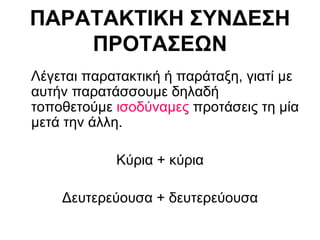 ΠΑΡΑΤΑΚΤΙΚΗ ΣΥΝΔΕΣΗ ΠΡΟΤΑΣΕΩΝ Λέγεται παρατακτική ή παράταξη, γιατί με αυτήν παρατάσσουμε δηλαδή τοποθετούμε  ισοδύναμες  προτάσεις τη μία μετά την άλλη. Κύρια + κύρια Δευτερεύουσα + δευτερεύουσα 