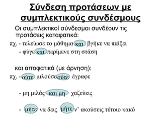 Σύνδεση προτάσεων με συμπλεκτικούς συνδέσμους Οι συμπλεκτικοί σύνδεσμοι συνδέουν τις προτάσεις καταφατικά:  πχ. - τελείωσε το μάθημα  βγήκε να παίξει - φύγε  περίμενε στη στάση και αποφατικά (με άρνηση): πχ. -  μιλούσε  έγραφε - μη μιλάς  χαζεύεις -  να δεις  ν’ ακούσεις τέτοιο κακό και   και   ούτε   ούτε και μη μήτε μήτε   