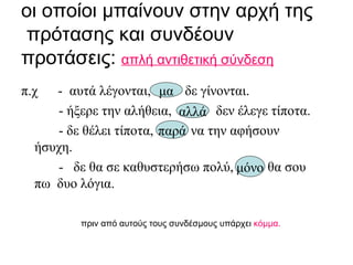 οι οποίοι μπαίνουν στην αρχή της  πρότασης και συνδέουν προτάσεις:  απλή αντιθετική σύνδεση π.χ  -  αυτά λέγονται,  δε γίνονται . - ήξερε την αλήθεια,  δεν έλεγε τίποτα . - δε θέλει τίποτα,  να την αφήσουν  ήσυχη . -  δε θα σε καθυστερήσω πολύ,  θα σου  πω  δυο λόγια. πριν από αυτούς τους συνδέσμους υπάρχει  κόμμα. μα αλλά παρά μόνο 