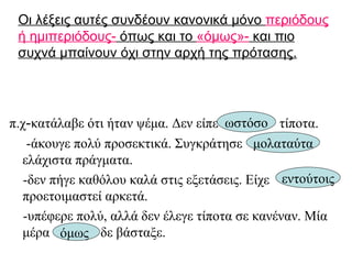 Οι λέξεις αυτές συνδέουν κανονικά μόνο  περιόδους ή ημιπεριόδους-  όπως και το  «όμως»-  και πιο συχνά μπαίνουν όχι στην αρχή της πρότασης. π.χ - κατάλαβε ότι ήταν ψέμα. Δεν είπε  τίποτα. -άκουγε πολύ προσεκτικά. Συγκράτησε  ελάχιστα πράγματα. -δεν πήγε καθόλου καλά στις εξετάσεις. Είχε  προετοιμαστεί αρκετά. -υπέφερε πολύ, αλλά δεν έλεγε τίποτα σε κανέναν. Μία μέρα  δε βάσταξε.  ωστόσο μολαταύτα εντούτοις όμως   