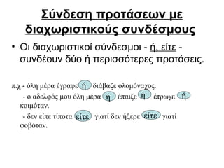 Σύνδεση προτάσεων με διαχωριστικούς συνδέσμους   Οι διαχωριστικοί σύνδεσμοι -  ή, είτε  - συνδέουν δύο ή περισσότερες προτάσεις. π.χ - όλη μέρα έγραφε  διάβαζε ολομόναχος. - ο αδελφός μου όλη μέρα  έπαιζε  έτρωγε  κοιμόταν. - δεν είπε τίποτα  γιατί δεν ήξερε  γιατί  φοβόταν. ή   είτε   είτε   ή   ή   ή 
